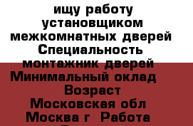 ищу работу установщиком межкомнатных дверей › Специальность ­ монтажник дверей › Минимальный оклад ­ 70 000 › Возраст ­ 50 - Московская обл., Москва г. Работа » Резюме   